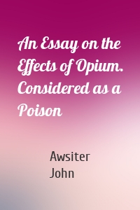 An Essay on the Effects of Opium. Considered as a Poison