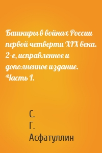 Башкиры в войнах России первой четверти XIX века. 2-е, исправленное и дополненное издание. Часть I.