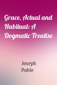 Grace, Actual and Habitual: A Dogmatic Treatise