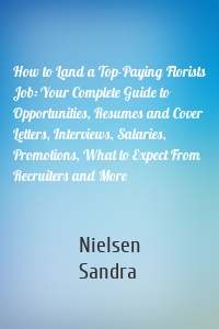 How to Land a Top-Paying Florists Job: Your Complete Guide to Opportunities, Resumes and Cover Letters, Interviews, Salaries, Promotions, What to Expect From Recruiters and More