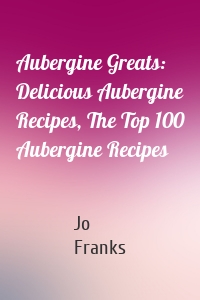 Aubergine Greats: Delicious Aubergine Recipes, The Top 100 Aubergine Recipes