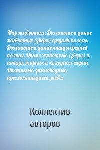 Мир животных. Домашние и дикие животные (звери) средней полосы. Домашние и дикие птицы средней полосы. Дикие животные (звери) и птицы жарких и холодных стран. Насекомые, земноводные, пресмыкающиеся, рыбы