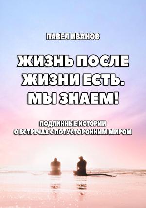 Обложка книги «Жизнь после жизни есть. Мы знаем! Подлинные истории о встречах с потусторонним миром» — Павел Иванов