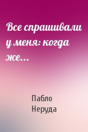 Обложка книги «Все спрашивали у меня: когда же...» — Пабло Неруда