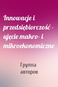 Innowacje i przedsiębiorczość - ujęcie makro- i mikroekonomiczne