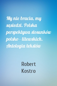 My nie bracia, my sąsiedzi. Polska perspektywa stosunków polsko - litewskich. Antologia tekstów