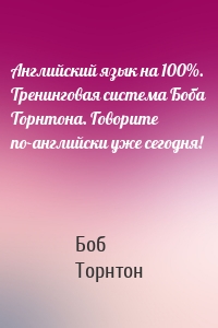 Английский язык на 100%. Тренинговая система Боба Торнтона. Говорите по-английски уже сегодня!