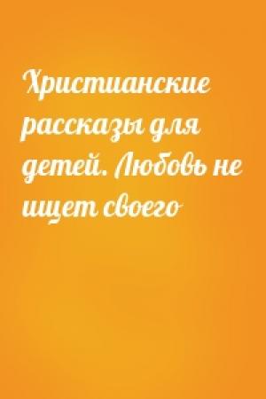 Обложка книги «Христианские рассказы для детей. Любовь не ищет своего»