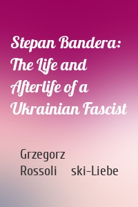 Stepan Bandera: The Life and Afterlife of a Ukrainian Fascist