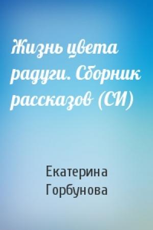 Обложка книги «Жизнь цвета радуги. Сборник рассказов (СИ)» — Екатерина Горбунова