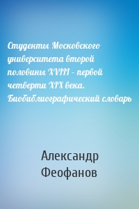 Студенты Московского университета второй половины XVIII – первой четверти XIX века. Биобиблиографический словарь