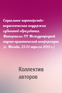 Социальное партнёрство: педагогическая поддержка субъектов образования. Материалы III Международной научно-практической конференции (г. Москва, 23-24 апреля 2015 г.)