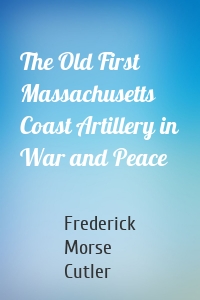 The Old First Massachusetts Coast Artillery in War and Peace
