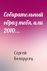 Сергей Белорусец - Собирательный образ тебя, или 2010...