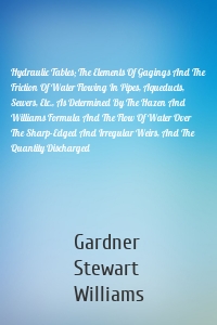 Hydraulic Tables; The Elements Of Gagings And The Friction Of Water Flowing In Pipes, Aqueducts, Sewers, Etc., As Determined By The Hazen And Williams Formula And The Flow Of Water Over The Sharp-Edged And Irregular Weirs, And The Quantity Discharged