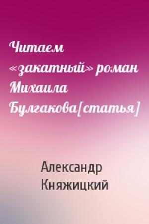 Обложка книги «Читаем «закатный» роман Михаила Булгакова[статья]» — Александр Княжицкий