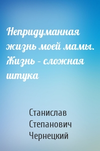 Непридуманная жизнь моей мамы. Жизнь – сложная штука