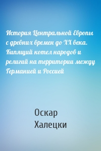 История Центральной Европы с древних времен до ХХ века. Кипящий котел народов и религий на территории между Германией и Россией