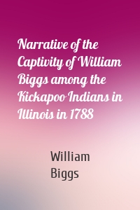Narrative of the Captivity of William Biggs among the Kickapoo Indians in Illinois in 1788