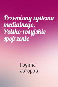 Przemiany systemu medialnego. Polsko-rosyjskie spojrzenie