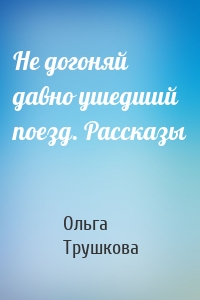 Не догоняй давно ушедший поезд. Рассказы
