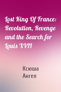 Lost King Of France: Revolution, Revenge and the Search for Louis XVII