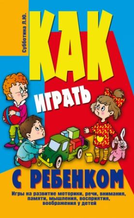 Обложка книги «Как играть с ребенком . Игры на развитие моторики, речи, внимания, памяти, мышления, восприятия, воображения у детей от 3 до 10 лет» — Лариса Субботина