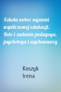 Szkoła wobec wyzwań współczesnej edukacji. Role i zadania pedagoga, psychologa i wychowawcy