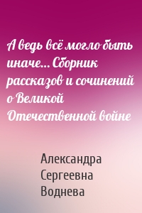 А ведь всё могло быть иначе… Сборник рассказов и сочинений о Великой Отечественной войне