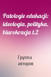 Patologie edukacji: ideologia, polityka, biurokracja t.2