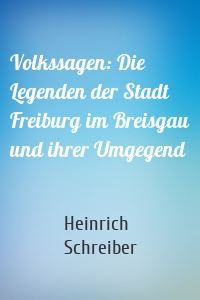 Volkssagen: Die Legenden der Stadt Freiburg im Breisgau und ihrer Umgegend