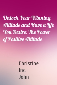 Unlock Your Winning Attitude and Have a Life You Desire: The Power of Positive Attitude