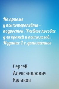 На приеме у психотерапевта – подросток. Учебное пособие для врачей и психологов. Издание 2-е, дополненное