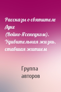 Рассказы о святителе Луке (Войно-Ясенецком). Удивительная жизнь, ставшая житием