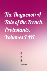 The Huguenot: A Tale of the French Protestants. Volumes I-III