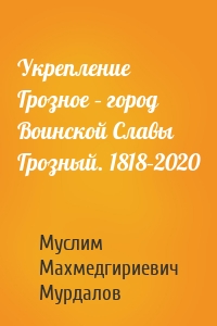 Укрепление Грозное – город Воинской Славы Грозный. 1818–2020