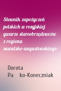 Słownik zapożyczeń polskich w rosyjskiej gwarze staroobrzędowców z regionu suwalsko-augustowskiego