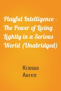 Playful Intelligence - The Power of Living Lightly in a Serious World (Unabridged)