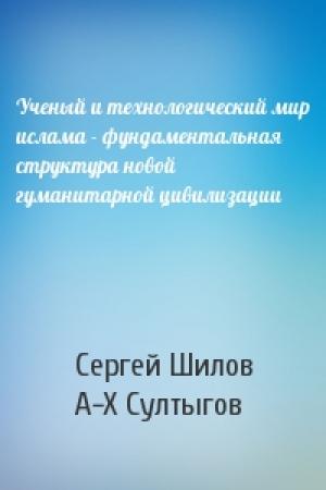 Обложка книги «Ученый и технологический мир ислама - фундаментальная структура новой гуманитарной цивилизации» — С Шилов, А-Х Султыгов