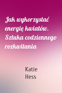 Jak wykorzystać energię kwiatów. Sztuka codziennego rozkwitania