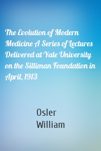 The Evolution of Modern Medicine A Series of Lectures Delivered at Yale University on the Silliman Foundation in April, 1913