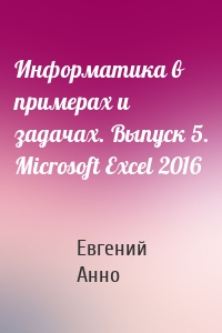 Информатика в примерах и задачах. Выпуск 5. Microsoft Excel 2016