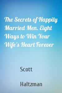 The Secrets of Happily Married Men. Eight Ways to Win Your Wife's Heart Forever