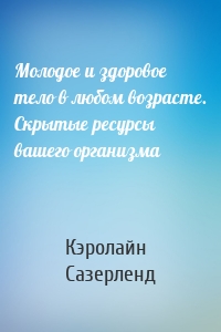 Молодое и здоровое тело в любом возрасте. Скрытые ресурсы вашего организма