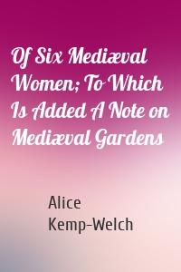 Of Six Mediæval Women; To Which Is Added A Note on Mediæval Gardens