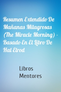 Resumen Extendido De Mañanas Milagrosas (The Miracle Morning) - Basado En El Libro De Hal Elrod