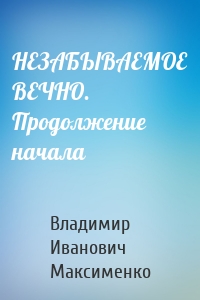 НЕЗАБЫВАЕМОЕ ВЕЧНО. Продолжение начала