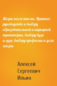Жизнь после школы. Краткое руководство к выбору образовательной и карьерной траектории, выбору вуза и суза, выбору профессии и дела жизни