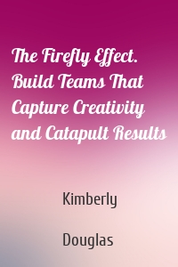 The Firefly Effect. Build Teams That Capture Creativity and Catapult Results
