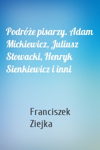 Podróże pisarzy. Adam Mickiewicz, Juliusz Słowacki, Henryk Sienkiewicz i inni
